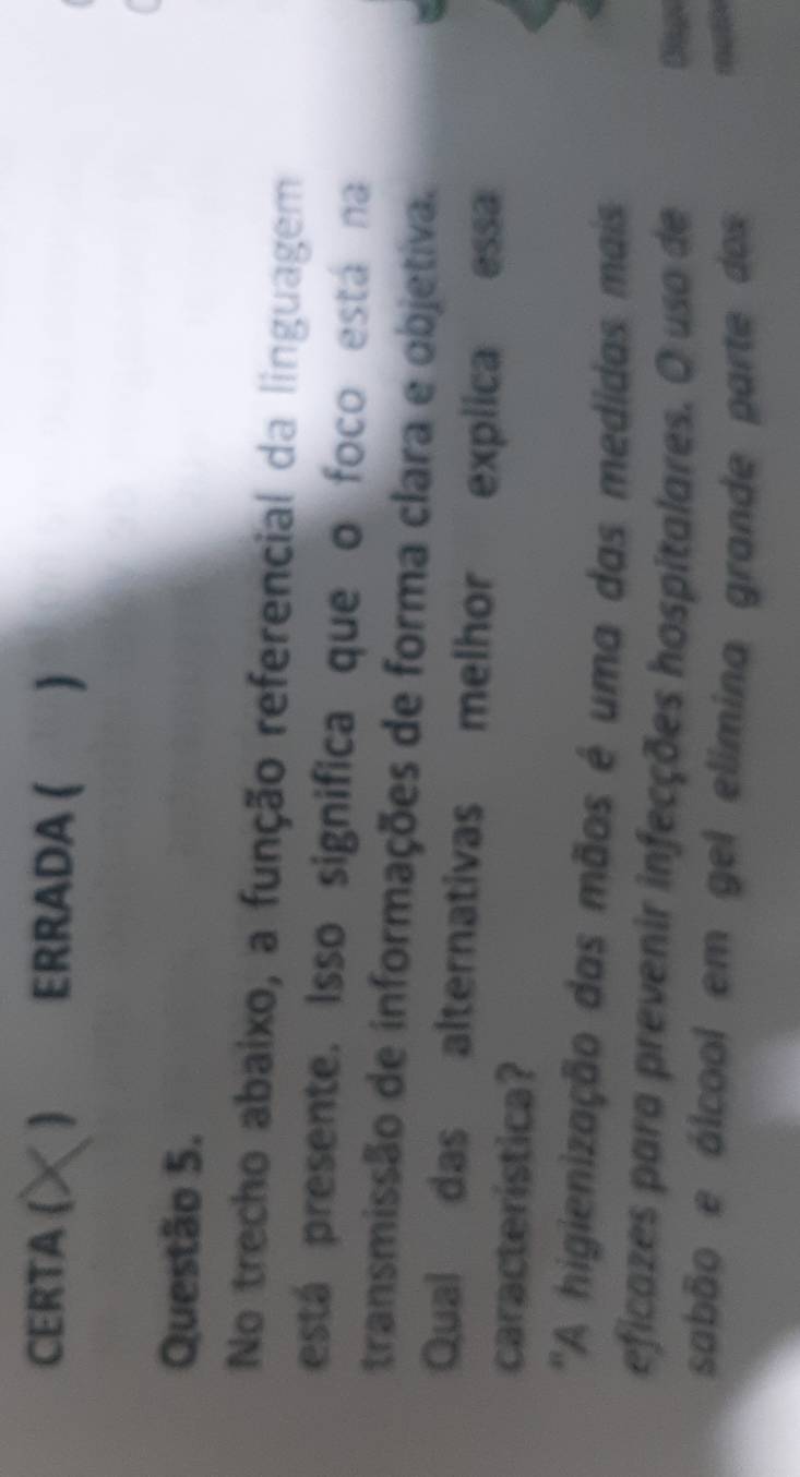 CERTA ( ERRADA ( 
Questão 5. 
No trecho abaixo, a função referencial da linguagem 
está presente. Isso significa que o foco está na 
transmissão de informações de forma clara e objetiva. 
Qual das alternativas melhor explica essa 
característica? 
''A higienização das mãos é uma das medidas mais 
eficazes para prevenir infecções hospitalares. O uso de 
sabão e álcool em gel elímina grande parte dos