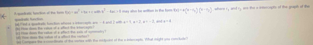 A quadratic function of the form f(x)=ax^2+bx+cwithb^2-4ac>0 may also be written in the form f(x)=a(x-r_1)(x-r_2) , where f_1 and t_2 are the x-intercepts of the graph of the 
quedratic function (a) Find a quadratic function whose x-intercepts are - 4 and 2 with a=1, a=2, a=-2 , and a=4
(b) How does the value of a affect the intercepts? 
(c) How does the value of a affect the axis of symmetry? 
(d) How does the value of a affect the vertex? 
(e) Compare the x-coordinate of the vertex with the midpoint of the x-intercepts. What might you conclude?