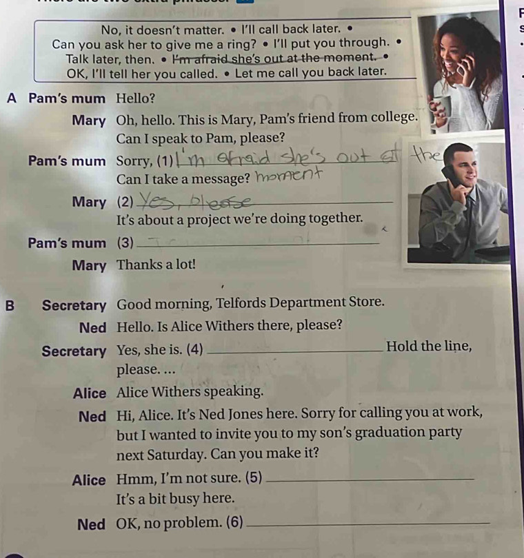 No, it doesn't matter. • I'll call back later. 
Can you ask her to give me a ring? ● I'll put you through. 
Talk later, then. ● I'm afraid she's out at the moment. 
OK, I'll tell her you called. • Let me call you back later. 
A Pam's mum Hello? 
Mary Oh, hello. This is Mary, Pam's friend from college. 
Can I speak to Pam, please? 
Pam's mum Sorry, (1)_ 
Can I take a message? 
Mary (2)_ 
It’s about a project we’re doing together. 
Pam's mum (3)_ 
Mary Thanks a lot! 
B Secretary Good morning, Telfords Department Store. 
Ned Hello. Is Alice Withers there, please? 
Secretary Yes, she is. (4) _Hold the line, 
please. ... 
Alice Alice Withers speaking. 
Ned Hi, Alice. It’s Ned Jones here. Sorry for calling you at work, 
but I wanted to invite you to my son’s graduation party 
next Saturday. Can you make it? 
Alice Hmm, I’m not sure. (5)_ 
It’s a bit busy here. 
Ned OK, no problem. (6)_