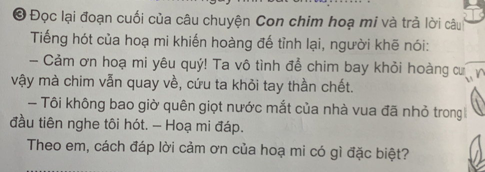 Đọc lại đoạn cuối của câu chuyện Con chim hoạ mi và trả lời câu 
Tiếng hót của hoạ mi khiến hoàng đế tỉnh lại, người khẽ nói: 
- Cảm ơn hoạ mi yêu quý! Ta vô tình để chim bay khỏi hoàng cưn 
vậy mà chim vẫn quay về, cứu ta khỏi tay thần chết. 
- Tôi không bao giờ quên giọt nước mắt của nhà vua đã nhỏ trong 
đầu tiên nghe tôi hót. - Hoạ mi đáp. 
Theo em, cách đáp lời cảm ơn của hoạ mi có gì đặc biệt?