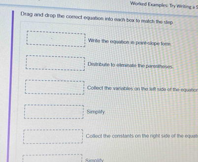 Worked Examples: Try Writing a ! 
Drag and drop the correct equation into each box to match the step 
□ Write the equation in point-slope form 
□ Distribute to eliminate the parentheses. 
□ Collect the variables on the left side of the equatio 
□ Simplify 
□ Collect the constants on the right side of the equat 
.......................... Simplify