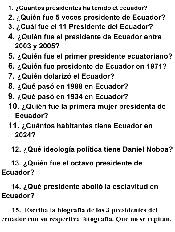 ¿Cuantos presidentes ha tenido el ecuador? 
2. ¿Quién fue 5 veces presidente de Ecuador? 
3. ¿Cuál fue el 11 Presidente del Ecuador? 
4. ¿Quién fue el presidente de Ecuador entre
2003 y 2005? 
5. ¿Quién fue el primer presidente ecuatoriano? 
6. ¿Quién fue presidente de Ecuador en 1971? 
7. ¿Quién dolarizó el Ecuador? 
8. ¿Qué pasó en 1988 en Ecuador? 
9. ¿Qué pasó en 1934 en Ecuador? 
10. ¿Quién fue la primera mujer presidenta de 
Ecuador? 
11. ¿Cuántos habitantes tiene Ecuador en
2024? 
12. ¿Qué ideología política tiene Daniel Noboa? 
13. ¿Quién fue el octavo presidente de 
Ecuador? 
14. ¿Qué presidente abolió la esclavitud en 
Ecuador? 
15. Escriba la biografía de los 3 presidentes del 
ecuador con su respectiva fotografía. Que no se repitan.