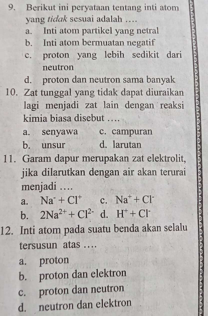 Berikut ini peryataan tentang inti atom
yang tidak sesuai adalah …
a. Inti atom partikel yang netral
。
b. Inti atom bermuatan negatif
c. proton yang lebih sedikit dari
neutron
。
d. proton dan neutron sama banyak D
10. Zat tunggal yang tidak dapat diuraikan D
lagi menjadi zat lain dengan reaksi 。
kimia biasa disebut …
。
9
a. senyawa c. campuran
b. unsur d. larutan
11. Garam dapur merupakan zat elektrolit,
o
jika dilarutkan dengan air akan terurai
menjadi …
。
a. Na^-+Cl^+ c. Na^++Cl^-
。
b. 2Na^(2+)+Cl^(2-) d. H^++Cl^-
12. Inti atom pada suatu benda akan selalu a
tersusun atas ….
a
a. proton
b. proton dan elektron
c. proton dan neutron
d. neutron dan elektron