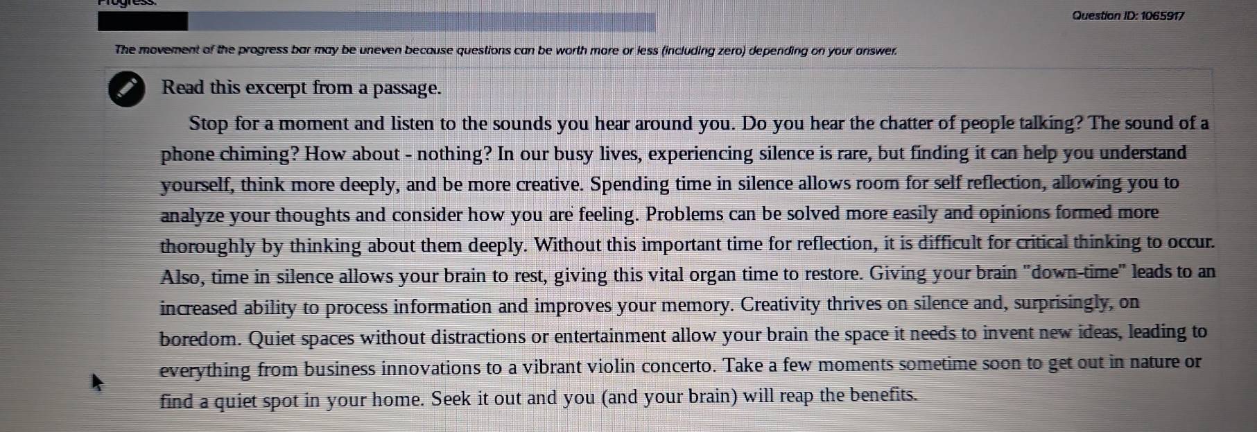 Question ID: 1065917 
The movement of the progress bar may be uneven because questions can be worth more or less (including zero) depending on your answer. 
i Read this excerpt from a passage. 
Stop for a moment and listen to the sounds you hear around you. Do you hear the chatter of people talking? The sound of a 
phone chiming? How about - nothing? In our busy lives, experiencing silence is rare, but finding it can help you understand 
yourself, think more deeply, and be more creative. Spending time in silence allows room for self reflection, allowing you to 
analyze your thoughts and consider how you are feeling. Problems can be solved more easily and opinions formed more 
thoroughly by thinking about them deeply. Without this important time for reflection, it is difficult for critical thinking to occur. 
Also, time in silence allows your brain to rest, giving this vital organ time to restore. Giving your brain "down-time" leads to an 
increased ability to process information and improves your memory. Creativity thrives on silence and, surprisingly, on 
boredom. Quiet spaces without distractions or entertainment allow your brain the space it needs to invent new ideas, leading to 
everything from business innovations to a vibrant violin concerto. Take a few moments sometime soon to get out in nature or 
find a quiet spot in your home. Seek it out and you (and your brain) will reap the benefits.