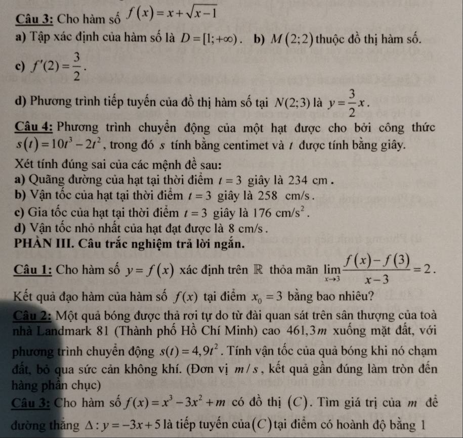 Cho hàm số f(x)=x+sqrt(x-1)
a) Tập xác định của hàm số là D=[1;+∈fty ). b) M(2;2) thuộc đồ thị hàm số.
c) f'(2)= 3/2 .
d) Phương trình tiếp tuyến của đồ thị hàm số tại N(2;3) là y= 3/2 x.
Câu 4: Phương trình chuyển động của một hạt được cho bởi công thức
s(t)=10t^3-2t^2 , trong đó s tính bằng centimet và 7 được tính bằng giây.
Xét tính đúng sai của các mệnh đề sau:
a) Quãng đường của hạt tại thời điểm t=3 giây là 234 cm .
b) Vận tốc của hạt tại thời điểm t=3 giây là 258 cm/s .
c) Gia tốc của hạt tại thời điểm t=3 giây là 176cm/s^2.
d) Vận tốc nhỏ nhất của hạt đạt được là 8 cm/s .
PHÀN III. Câu trắc nghiệm trả lời ngắn.
Câu 1: Cho hàm số y=f(x) xác định trên R thỏa mãn limlimits _xto 3 (f(x)-f(3))/x-3 =2.
Kết quả đạo hàm của hàm số f(x) tại điểm x_0=3 bằng bao nhiêu?
Câu 2: Một quả bóng được thả rơi tự do từ đài quan sát trên sân thượng của toà
nhà Landmark 81 (Thành phố Hồ Chí Minh) cao 461,3m xuống mặt đất, với
phương trình chuyển động s(t)=4,9t^2. Tính vận tốc của quả bóng khi nó chạm
đất, bỏ qua sức cản không khí. (Đơn vị m/s , kết quả gần đúng làm tròn đến
hàng phần chục)
Câu 3: Cho hàm số f(x)=x^3-3x^2+m có đồ thị (C). Tìm giá trị của m đề
đường thǎng △ :y=-3x+5 là tiếp tuyến của(C)tại điểm có hoành độ bằng 1