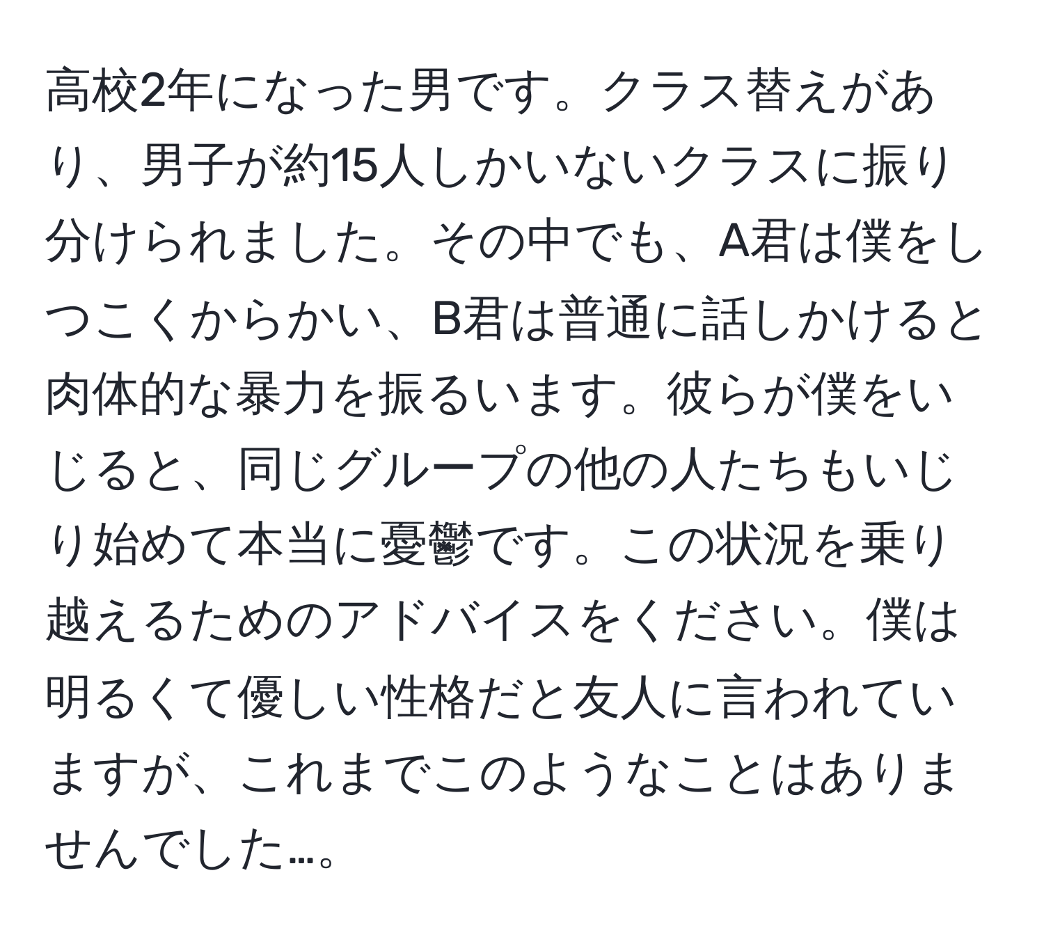 高校2年になった男です。クラス替えがあり、男子が約15人しかいないクラスに振り分けられました。その中でも、A君は僕をしつこくからかい、B君は普通に話しかけると肉体的な暴力を振るいます。彼らが僕をいじると、同じグループの他の人たちもいじり始めて本当に憂鬱です。この状況を乗り越えるためのアドバイスをください。僕は明るくて優しい性格だと友人に言われていますが、これまでこのようなことはありませんでした…。