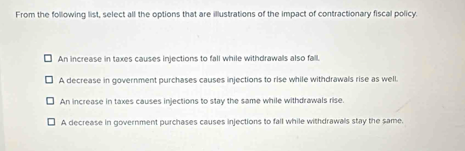 From the following list, select all the options that are illustrations of the impact of contractionary fiscal policy.
An increase in taxes causes injections to fall while withdrawals also fall.
A decrease in government purchases causes injections to rise while withdrawals rise as well.
An increase in taxes causes injections to stay the same while withdrawals rise.
A decrease in government purchases causes injections to fall while withdrawals stay the same.