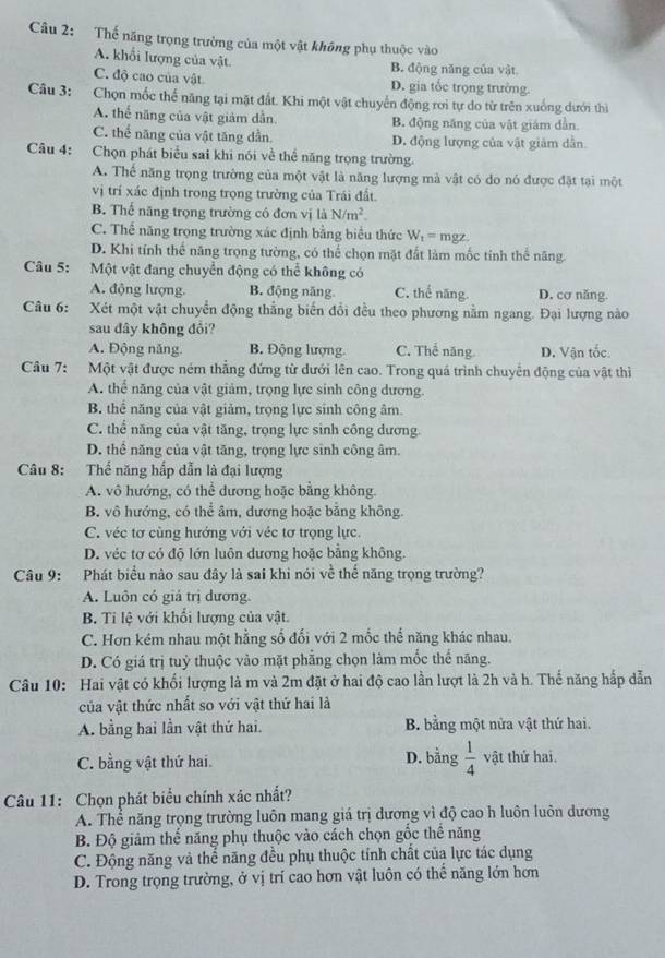 Thế năng trọng trường của một vật không phụ thuộc vào
A. khổi lượng của vật
B. động năng của vật
C. độ cao của vật D. gia tốc trọng trường.
Câu 3: Chọn mốc thể năng tại mặt đất. Khi một vật chuyển động rơi tự do từ trên xuống dưới thì
A. thế năng của vật giảm dẫn B. động năng của vật giám dẫn.
C. thể năng của vật tăng dần D. động lượng của vật giảm dẫn.
Câu 4: Chọn phát biểu sai khi nói về thể năng trọng trường.
A. Thế năng trọng trường của một vật là năng lượng mà vật có do nó được đặt tại một
vị trí xác định trong trọng trường của Trái đất.
B. Thể năng trọng trường có đơn vị là N/m^2.
C. Thế năng trọng trường xác định bằng biểu thức W_t=mgz.
D. Khi tính thể năng trọng tường, có thể chọn mặt đất làm mốc tính thể năng.
Câu 5: Một vật đang chuyển động có thể không có
A. động lượng. B. động năng C. thể năng. D. cơ năng.
Câu 6: Xét một vật chuyển động thẳng biến đổi đều theo phương nằm ngang. Đại lượng nào
sau đây không đổi?
A. Động năng B. Động lượng. C. Thế năng D. Vận tốc
Câu 7: Một vật được ném thẳng đứng từ dưới lên cao. Trong quá trình chuyển động của vật thiì
A. thể năng của vật giảm, trọng lực sinh công dương.
B. thể năng của vật giảm, trọng lực sinh công âm.
C. thể năng của vật tăng, trọng lực sinh công dương.
D. thể năng của vật tăng, trọng lực sinh công âm.
Câu 8: Thể năng hấp dẫn là đại lượng
A. vô hướng, có thể dương hoặc bằng không.
B. vô hướng, có thể âm, dương hoặc bằng không.
C. véc tơ cùng hướng với véc tơ trọng lực.
D. véc tơ có độ lớn luôn dương hoặc bằng không.
Câu 9: Phát biểu nào sau đây là sai khi nói về thế năng trọng trường?
A. Luôn có giá trị dương.
B. Ti lệ với khối lượng của vật.
C. Hơn kém nhau một hằng số đối với 2 mốc thế năng khác nhau.
D. Có giá trị tuỷ thuộc vào mặt phẳng chọn làm mốc thể năng.
Câu 10: Hai vật có khối lượng là m và 2m đặt ở hai độ cao lần lượt là 2h và h. Thế năng hấp dẫn
của vật thức nhất so với vật thứ hai là
A. bằng hai lần vật thứ hai. B. bằng một nửa vật thứ hai.
D. bằng
C. bằng vật thứ hai.  1/4  vật thứ hai.
Câu 11: Chọn phát biểu chính xác nhất?
A. Thể năng trọng trường luôn mang giá trị dương vì độ cao h luôn luôn dương
B. Độ giảm thể năng phụ thuộc vào cách chọn gốc thể năng
C. Động năng và thể năng đều phụ thuộc tính chất của lực tác dụng
D. Trong trọng trường, ở vị trí cao hơn vật luôn có thế năng lớn hơn