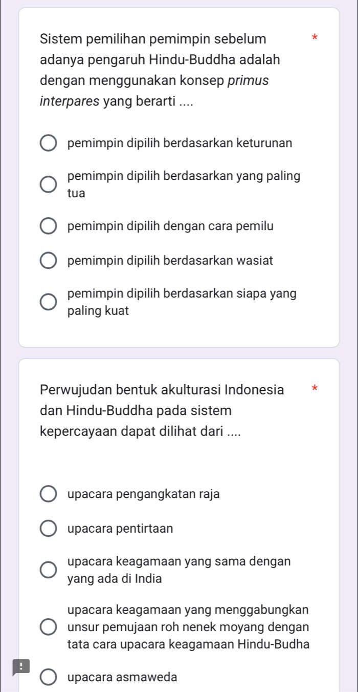 Sistem pemilihan pemimpin sebelum
adanya pengaruh Hindu-Buddha adalah
dengan menggunakan konsep primus
interpares yang berarti ....
pemimpin dipilih berdasarkan keturunan
pemimpin dipilih berdasarkan yang paling
tua
pemimpin dipilih dengan cara pemilu
pemimpin dipilih berdasarkan wasiat
pemimpin dipilih berdasarkan siapa yang
paling kuat
Perwujudan bentuk akulturasi Indonesia
dan Hindu-Buddha pada sistem
kepercayaan dapat dilihat dari ....
upacara pengangkatan raja
upacara pentirtaan
upacara keagamaan yang sama dengan
yang ada di India
upacara keagamaan yang menggabungkan
unsur pemujaan roh nenek moyang dengan
tata cara upacara keagamaan Hindu-Budha
!
upacara asmaweda