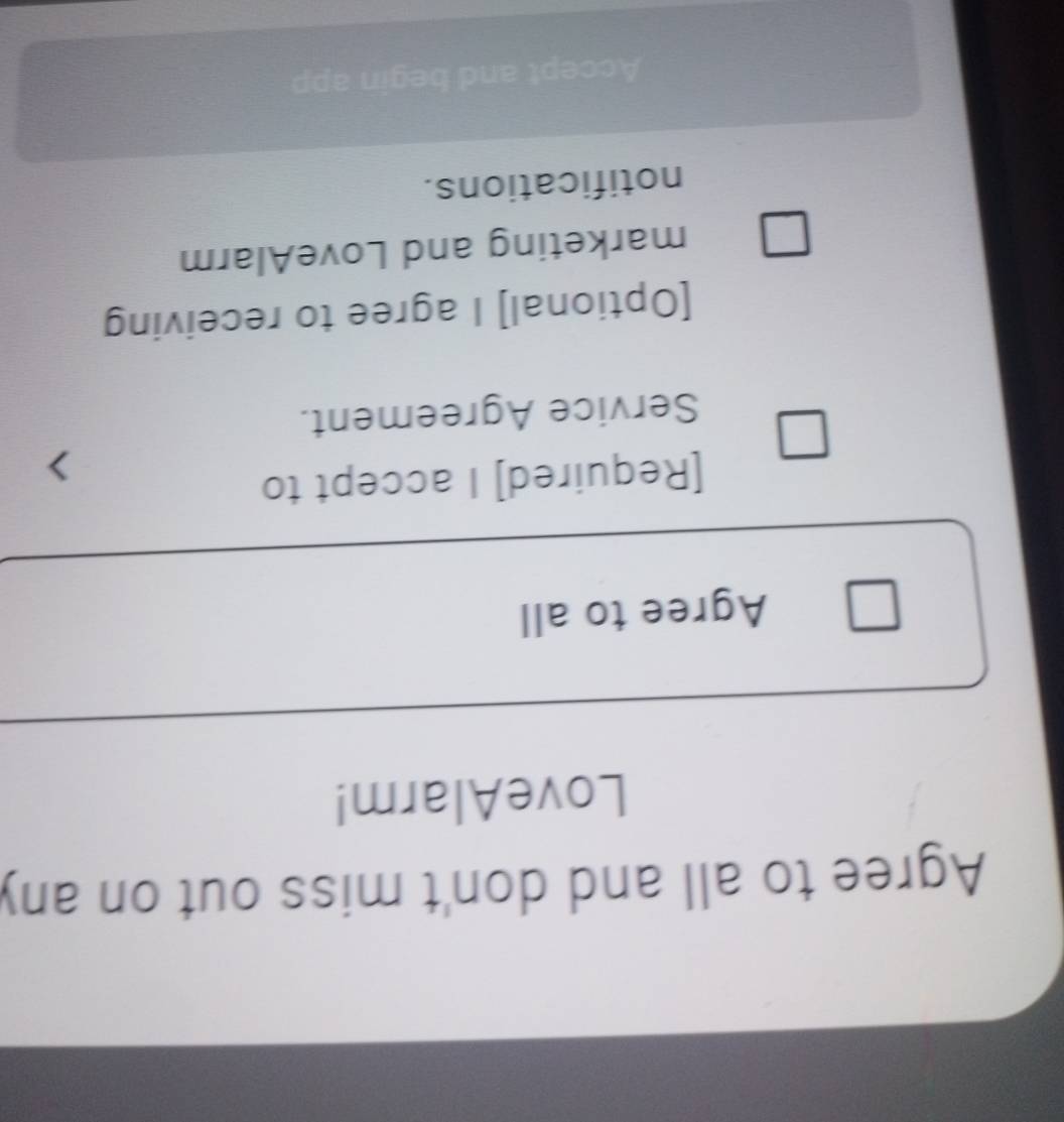 Agree to all and don't miss out on any 
LoveAlarm! 
Agree to all 
[Required] I accept to 
Service Agreement. 
[Optional] I agree to receiving 
marketing and LoveAlarm 
notifications. 
Accept and begin app