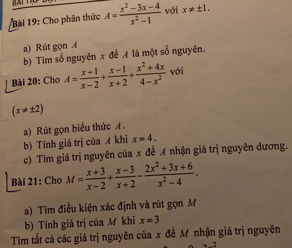 BAI TA 
Bài 19: Cho phân thức A= (x^2-3x-4)/x^2-1  với x!= ± 1. 
a) Rút gọn A 
b) Tìm số nguyên x để A là một số nguyên. 
Bài 20: Cho A= (x+1)/x-2 + (x-1)/x+2 + (x^2+4x)/4-x^2  với
(x!= ± 2)
a) Rút gọn biểu thức A. 
b) Tính giá trị của A khi x=4. 
c) Tìm giá trị nguyên của x để A nhận giá trị nguyên dương. 
Bài 21: Cho M= (x+3)/x-2 + (x-3)/x+2 - (2x^2+3x+6)/x^2-4 . 
a) Tìm điều kiện xác định và rút gọn M 
b) Tính giá trị của M khi x=3
Tìm tất cả các giá trị nguyên của x đề Mô nhận giá trị nguyên 
.2