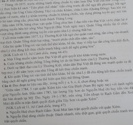 Câ 3: Độc đuạn  t 
* Tháng 10-1075, trước những hành động chuẩn bị xâm lược Đại Việi của ha  1
Lý thực hiện kế sách “Tiên phát chế nhân'' (tấn công trước để chế ngự đổi phương), bắt ngờ
tần công vào Ung Châu (Quảng Tây) và châu Khâm, châu Liêm (Quảng Đông). Sau khi rùt
quân về nước, nhà Lý khẩn trương chuẩn bị kháng chiến, xây dựng phòng tuyển quy mô lớn
ờ bờ nam sông cầu, phía bắc kinh thành Thăng Long.
Đầu năm 1076, hàng chục vạn quân Tổng chia làm 2 đạo tiến vào Đại Việt và bị chận lại ở
phòng tuyển bên bờ sông Như Nguyệt (Bắc Ninh ngày nay). Quân Tổng nhiều lần tổ chức
vượt sông đánh sang phòng tuyển của quân nhà Lý nhưng thất bại.
Cuối mùa xuân năm 1077, Lý Thường Kiệt bắt ngờ cho quân vượt sông, tần công vào doanh
trai địch. Quân Tổng thiệt hại nặng, “mười phần chết đến năm, sáu”.
Gữa lúc quân Tổng rơi vào tỉnh thể khó khăn, bể tắc, thay vì tiếp tục tấn công tiêu điệt địch,
nhà Lý chủ động kết thúc chiến tranh bằng cách đễ nghị giảng hòa'.
(SGK Lịch sử 11, bộ Cánh diều, trang 44-45)
a. Nhà Tổng muốn xâm lược Đại Việt để giải quyết khó khân trong nước.
b. Cuộc kháng chiến chống Tổng thắng lợi do tải thao lược của Lý Thường Kiệt.
e. Dưới sự lãnh đạo của Lý Thường Kiệt, nhân dân Đại Việt đã dùng sức mạnh quân sự đê
bẹp mọi ý đồ xâm lược của nhà Tổng đề kết thúc chiến tranh.
d. Khi quân Tổng rơi vào tình thế khó khăn, bể tắc nhà Lý đã chủ động kết thúc chiến tranh
bằng cách đề nghị giảng hòa thể hiện qua Hội thể Đông Quan.
Câu 4: Đọc đoạn tư liệu sau đây, trong mỗi ý a, b, c, đ, chọn đúng hoặc sai.
“Giữa năm 1784, 5 vạn quân Xiêm kéo vào Gia Định (Nam Bộ ngày nay) với danh nghĩa
giúp Nguyễn Ánh. Đầu năm 1785, lực lượng Tây Sơn do Nguyễn Huệ chi huy tiến vào đã
đại bàn doanh tại Mỹ Tho. Ngày 19-1-1785, trên sông Tiền (đoạn từ Rạch Gầm đến Xoà
Mút) đã diễn ra trận đánh quyết định giữa Tây Sơn và quân Xiêm''.
(SGK Lịch sử 11, bộ Cánh diều, trang 47)
a. Nguyễn Huệ chọn Rạch Gầm- Xoài Mút làm trận quyết chiến với quân Xiêm.
b. Nguyễn Huệ dùng chiến thuật: Đánh nhanh, tiêu diệt gọn, giải quyết chiến tranh tro
trận quyết chiến.