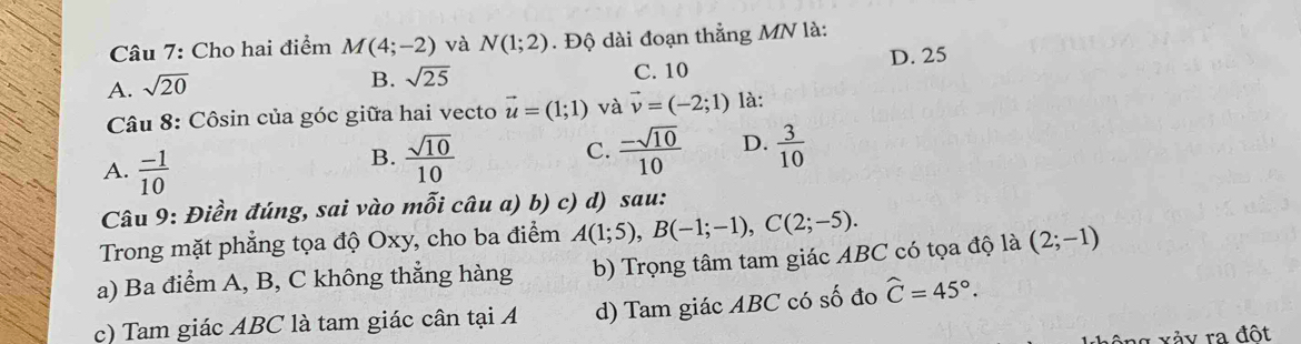 Cho hai điểm M(4;-2) và N(1;2). Độ dài đoạn thẳng MN là:
A. sqrt(20)
B. sqrt(25) C. 10 D. 25
Câu 8: Côsin của góc giữa hai vecto vector u=(1;1) và vector v=(-2;1) là:
A.  (-1)/10 
B.  sqrt(10)/10   (-sqrt(10))/10  D.  3/10 
C.
Câu 9: Điền đúng, sai vào mỗi câu a) b) c) d) sau:
Trong mặt phẳng tọa độ Oxy, cho ba điểm A(1;5), B(-1;-1), C(2;-5). 
a) Ba điểm A, B, C không thẳng hàng b) Trọng tâm tam giác ABC có tọa độ là (2;-1)
c) Tam giác ABC là tam giác cân tại A d) Tam giác ABC có số đo widehat C=45°. 
xảy ra đột