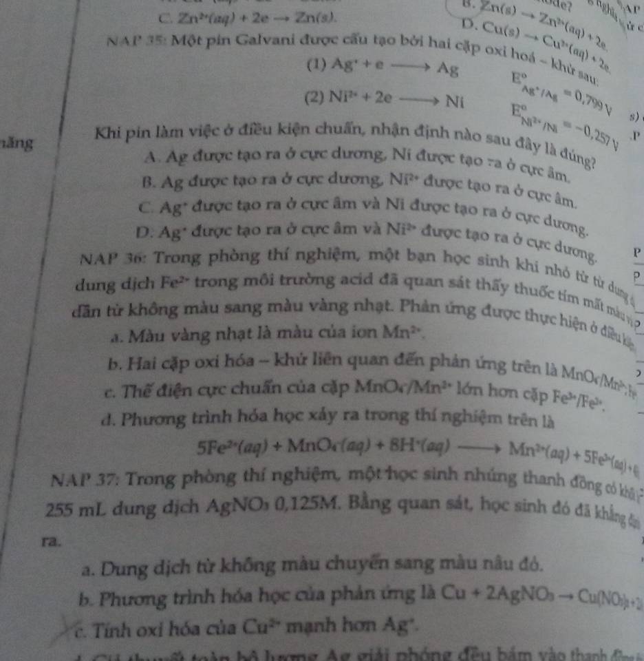 B.
C. Zn^(2+)(aq)+2eto Zn(s). Zn(s)to Zn^(2+)(aq)+2e ghghĩs
D. Cu(s)to Cu^(2+)(aq)+2e ù c
NAP 35: Một pin Galvani được cấu tạo bởi hai cặp oxi hoá ~ khử sau
(1) Ag^r+eto Ag
(2) Ni^(2+)+2eto Ni E_Ag^+/Ag^circ =0.799V
E_Ni^(2+)/Na^circ =-0.257V s)
.P
Khi pin làm việc ở điều kiện chuẩn, nhận định nào sau đây là đúng?
ǎng A. Ag được tạo ra ở cực dương, Ni được tạo ra ở cực âm.
B. Ag được tạo ra ở cực dương, Ni^(2+) được tạo ra ở cực âm.
C. Ag* được tạo ra ở cực âm và Ni được tạo ra ở cực dương.
D. Ag* được tạo ra ở cực âm và Ni^2 được tạo ra ở cực dương. D
NAP 36: Trong phòng thí nghiệm, một bạn học sinh khí nhỏ từ từ dung q
?
dung dịch Fe² trong môi trường acid đã quan sát thấy thuốc tím mất mà n ợ
dân từ không màu sang màu vàng nhạt. Phản ứng được thực hiện ở điều kệ
a. Màu vàng nhạt là màu của iơn Mn^(2+).
b. Hai cặp oxi hóa - khứ liên quan đến phản ứng trên là MnOr Mn? )
The
c. Thế điện cực chuẩn của cặp MnO_4/Mn^(2+) *  ớn hơn cặp Fe³/Fe²,
d. Phương trình hóa học xảy ra trong thí nghiệm trên là
5Fe^(2+)(aq)+MnO_4(aq)+8H^+(aq)to Mn^(2+)(aq)+5Fe^(3+)(aq)+4
NAP 37: Trong phòng thí nghiệm, một học sinh nhúng thanh đồng có khi P
255 mL dung dịch AgNO₃ 0,125M. Bằng quan sát, học sinh đó đã khẳng đ
ra.
a. Dung dịch từ không màu chuyển sang màu nâu đỏ.
b. Phương trình hóa học của phản ứng là Cu+2AgNO_3to Cu(NO_3)_2+2
c.  Tính oxi hóa của Cu^(2+) mạnh hơn Ag°
a h ộ   l ưượng Ag giải nhóng đều bảm vào thanh   đ n