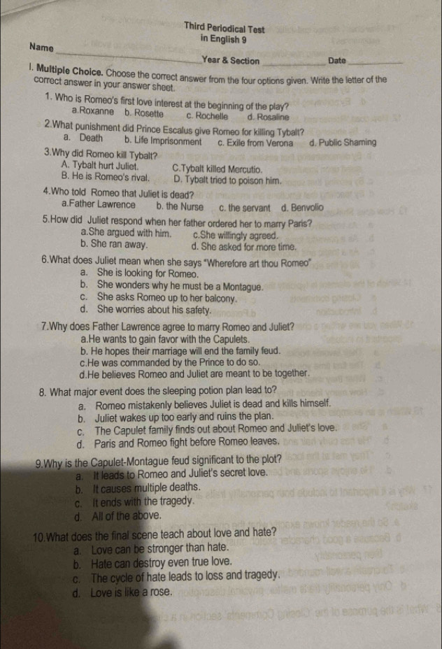 Third Periodical Test
in English 9
_
Name
Year & Section _Date_
l. Multiple Choice. Choose the correct answer from the four options given. Write the letter of the
correct answer in your answer sheet.
1. Who is Romeo's first love interest at the beginning of the play?
a.Roxanne b. Rosette c. Rochelle d. Rosaline
2.What punishment did Prince Escalus give Romeo for killing Tybalt?
a. Death b. Life Imprisonment c. Exile from Verona d. Public Shaming
3.Why did Romeo kill Tybalt?
A. Tybalt hurt Juliet. C.Tybalt killed Mercutio.
B. He is Romeo's rival. D. Tybalt tried to poison him.
4.Who told Romeo that Juliet is dead?
a.Father Lawrence b. the Nurse c. the servant d. Benvolio
5.How did Juliet respond when her father ordered her to marry Paris?
a.She argued with him. c.She willingly agreed.
b. She ran away. d. She asked for more time.
6.What does Juliet mean when she says "Wherefore art thou Romeo"
a. She is looking for Romeo.
b. She wonders why he must be a Montague.
c. She asks Romeo up to her balcony.
d. She worries about his safety.
7.Why does Father Lawrence agree to marry Romeo and Juliet?
a.He wants to gain favor with the Capulets.
b. He hopes their marriage will end the family feud.
c.He was commanded by the Prince to do so.
d.He believes Romeo and Juliet are meant to be together.
8. What major event does the sleeping potion plan lead to?
a. Romeo mistakenly believes Juliet is dead and kills himself.
b. Juliet wakes up too early and ruins the plan.
c. The Capulet family finds out about Romeo and Juliet's love.
d. Paris and Romeo fight before Romeo leaves.
9.Why is the Capulet-Montague feud significant to the plot?
a. It leads to Romeo and Juliet's secret love.
b. It causes multiple deaths.
c. It ends with the tragedy.
d. All of the above.
10.What does the final scene teach about love and hate?
a. Love can be stronger than hate.
b. Hate can destroy even true love.
c. The cycle of hate leads to loss and tragedy.
d. Love is like a rose.