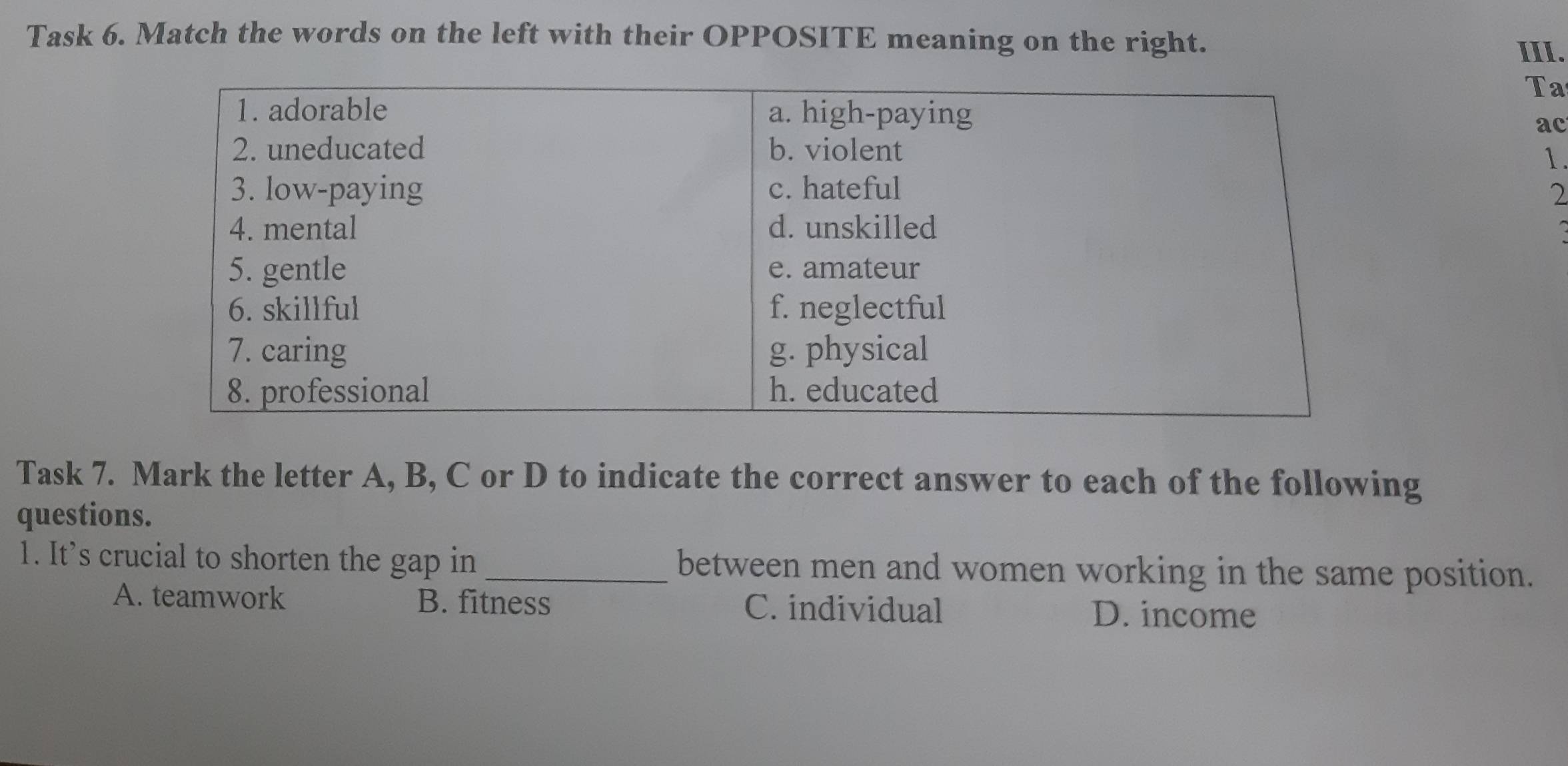 Task 6. Match the words on the left with their OPPOSITE meaning on the right.
III.
Ta
ac
1.
2
Task 7. Mark the letter A, B, C or D to indicate the correct answer to each of the following
questions.
1. It's crucial to shorten the gap in _between men and women working in the same position.
A. teamwork B. fitness C. individual
D. income