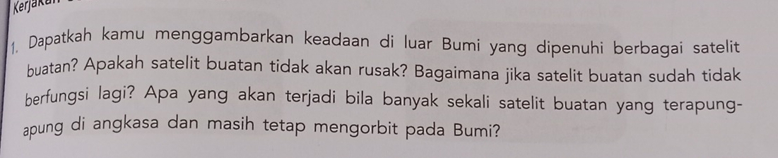 Kerjaka 
1. Dapatkah kamu menggambarkan keadaan di luar Bumi yang dipenuhi berbagai satelit 
buatan? Apakah satelit buatan tidak akan rusak? Bagaimana jika satelit buatan sudah tidak 
berfungsi lagi? Apa yang akan terjadi bila banyak sekali satelit buatan yang terapung- 
apung di angkasa dan masih tetap mengorbit pada Bumi?