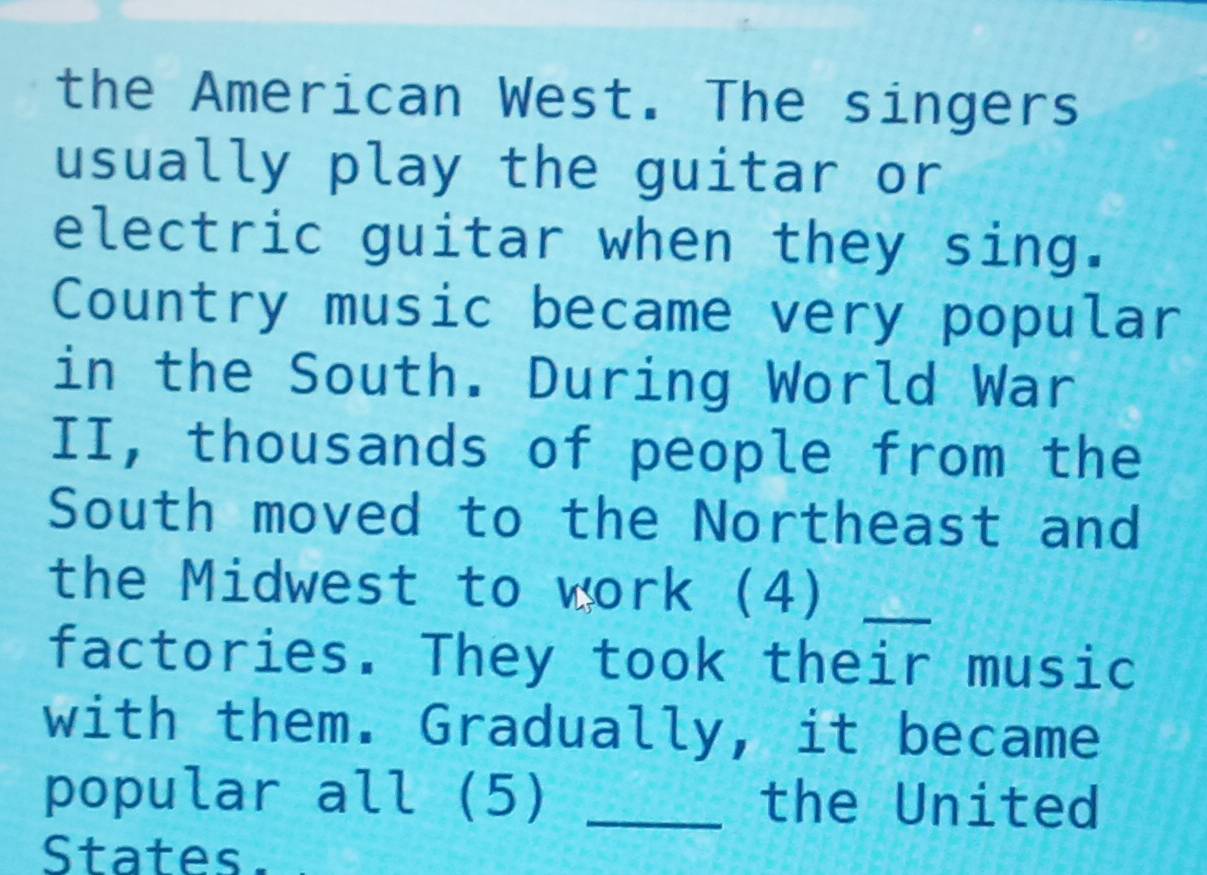 the American West. The singers 
usually play the guitar or 
electric guitar when they sing. 
Country music became very popular 
in the South. During World War 
II, thousands of people from the 
South moved to the Northeast and 
the Midwest to work (4)_ 
factories. They took their music 
with them. Gradually, it became 
popular all (5) _the United 
States.