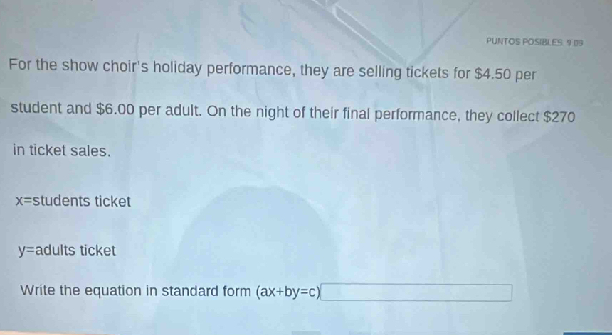 PUNTOS POSIBLES. 9.09 
For the show choir's holiday performance, they are selling tickets for $4.50 per 
student and $6.00 per adult. On the night of their final performance, they collect $270
in ticket sales.
x= students ticket
y= adults ticket 
Write the equation in standard form (ax+by=c)□