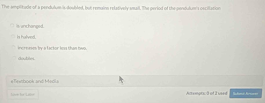 The amplitude of a pendulum is doubled, but remains relatively small. The period of the pendulum's oscillation
is unchanged.
is halved.
increases by a factor less than two.
doubles.
eTextbook and Media
Save for Later Attempts: 0 of 2 used Submit Answer