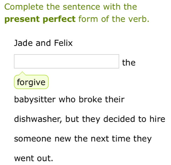 Complete the sentence with the 
present perfect form of the verb. 
Jade and Felix 
the 
forgive 
babysitter who broke their 
dishwasher, but they decided to hire 
someone new the next time they 
went out.