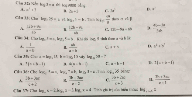 Nếu log 3=a thì log 9000 bằng: a^3
A. a^2+3 B. 2a+3 C. 2a^3 D.
Câu 33: Cho log _725=a và log _25=b. Tính log _45 49/8  theo α và β
A.  (12b+9a)/ab  B.  (12b-9a)/ab  C. 12b-9a+ab D.  (4b-3a)/3ab 
Câu 34: Cho log _25=a, log _35=b. Khi đó log _65 tinh theo a và b là:
A.  1/a+b  B.  ab/a+b  C. a+b D. a^2+b^2
Câu 35: Cho a=log _315, b=log _310 vậy log _sqrt(3)50= ?
A. 3(a+b-1) B. 4(a+b-1) C. a+b-1 D. 2(a+b-1)
Câu 36: Cho log _275=a, log _87=b, log _23=c.Tinh log _1235 bằng:
A.  (3b+3ac)/c+2  B.  (3b+2ac)/c+2  C.  (3b+2ac)/c+3  D.  (3b+3ac)/c+1 
Câu 37: Cho log _ax=2, log _bx=3, log _cx=4. Tính giá trị của biểu thức: log _a^2bsqrt(c)x