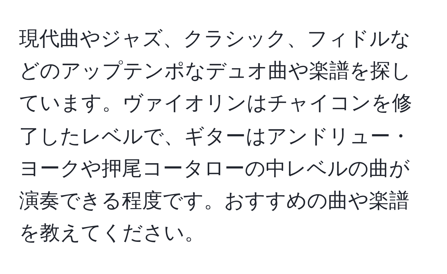 現代曲やジャズ、クラシック、フィドルなどのアップテンポなデュオ曲や楽譜を探しています。ヴァイオリンはチャイコンを修了したレベルで、ギターはアンドリュー・ヨークや押尾コータローの中レベルの曲が演奏できる程度です。おすすめの曲や楽譜を教えてください。