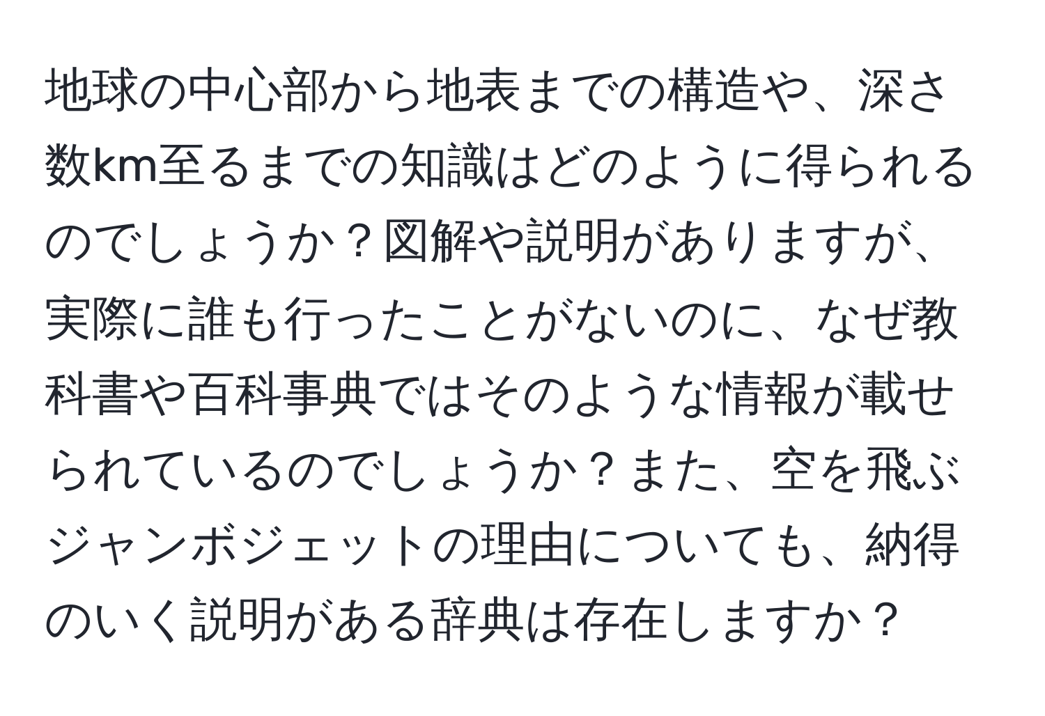 地球の中心部から地表までの構造や、深さ数km至るまでの知識はどのように得られるのでしょうか？図解や説明がありますが、実際に誰も行ったことがないのに、なぜ教科書や百科事典ではそのような情報が載せられているのでしょうか？また、空を飛ぶジャンボジェットの理由についても、納得のいく説明がある辞典は存在しますか？