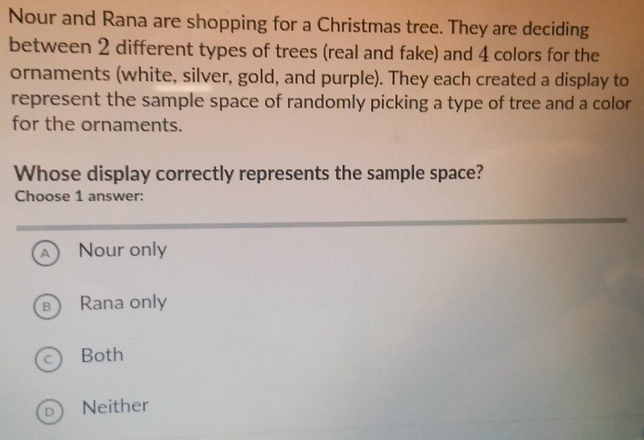 Nour and Rana are shopping for a Christmas tree. They are deciding
between 2 different types of trees (real and fake) and 4 colors for the
ornaments (white, silver, gold, and purple). They each created a display to
represent the sample space of randomly picking a type of tree and a color
for the ornaments.
Whose display correctly represents the sample space?
Choose 1 answer:
A ) Nour only
B Rana only
c Both
Neither