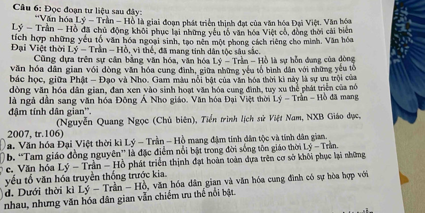 Đọc đoạn tư liệu sau đây:
“Văn hóa Lý - Trần - Hồ là giai đoạn phát triển thịnh đạt của văn hóa Đại Việt. Văn hóa
Lý - Trần - Hồ đã chủ động khôi phục lại những yếu tố văn hóa Việt cổ, đồng thời cải biển
tích hợp những yếu tố văn hóa ngoại sinh, tạo nên một phong cách riêng cho mình. Văn hóa
Đại Việt thời Lý - Trần - Hồ, vì thế, đã mang tính dân tộc sâu sắc.
Cũng dựa trên sự cân bằng văn hóa, văn hóa Lý - Trần - Hồ là sự hỗn dung của dòng
văn hóa dân gian vói dòng văn hóa cung đình, giữa những yếu tố bình dân với những yếu tố
bác học, giữa Phật - Đạo và Nho. Gam màu nổi bật của văn hóa thời kì này là sự ưu trội của
dòng văn hóa dân gian, đan xen vào sinh hoạt văn hóa cung đình, tuy xu thể phát trịển của nó
là ngả dần sang văn hóa Đông Á Nho giáo. Văn hóa Đại Việt thời Lý - Trần - Hồ đã mang
đậm tính dân gian”.
(Nguyễn Quang Ngọc (Chủ biên), Tiến trình lịch sử Việt Nam, NXB Giáo dục,
2007, tr.106)
Va. Văn hóa Đại Việt thời kì Lý - Trần - Hồ mang đậm tính dân tộc và tính dân gian.
b. “Tam giáo đồng nguyên” là đặc điểm nổi bật trong đời sống tôn giáo thời Lý - Trần.
c. Văn hóa Lý - Trần - Hồ phát triển thịnh đạt hoàn toàn dựa trên cơ sở khôi phục lại những
yếu tố văn hóa truyền thống trước kia.
d. Dưới thời kì Lý - Trần - Hồ, văn hóa dân gian và văn hóa cung đình có sự hòa hợp với
nhau, nhưng văn hóa dân gian vẫn chiếm ưu thế nổi bật.