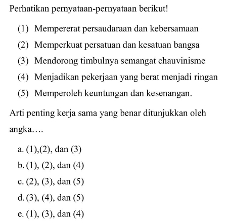 Perhatikan pernyataan-pernyataan berikut!
(1) Mempererat persaudaraan dan kebersamaan
(2) Memperkuat persatuan dan kesatuan bangsa
(3) Mendorong timbulnya semangat chauvinisme
(4) Menjadikan pekerjaan yang berat menjadi ringan
(5) Memperoleh keuntungan dan kesenangan.
Arti penting kerja sama yang benar ditunjukkan oleh
angka…
a. (1),(2), dan (3)
b. (1), (2), dan (4)
c. (2), (3), dan (5)
d. (3), (4), dan (5)
e. (1), (3), dan (4)