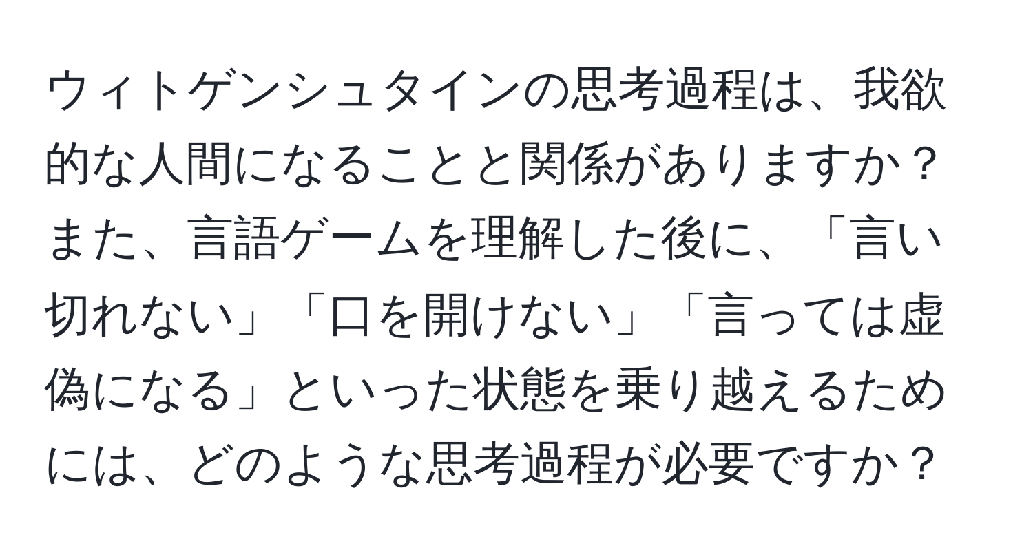 ウィトゲンシュタインの思考過程は、我欲的な人間になることと関係がありますか？また、言語ゲームを理解した後に、「言い切れない」「口を開けない」「言っては虚偽になる」といった状態を乗り越えるためには、どのような思考過程が必要ですか？