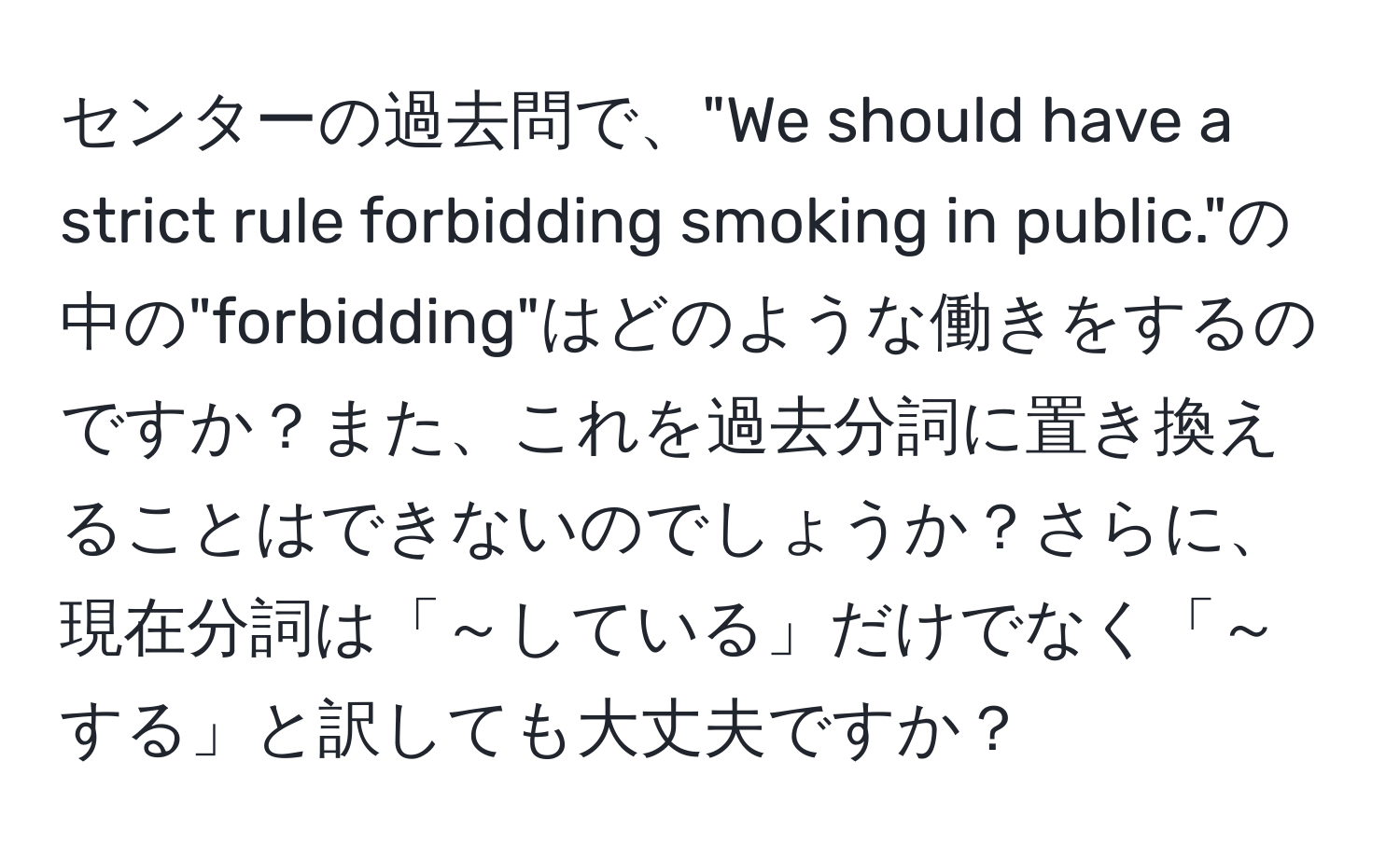 センターの過去問で、"We should have a strict rule forbidding smoking in public."の中の"forbidding"はどのような働きをするのですか？また、これを過去分詞に置き換えることはできないのでしょうか？さらに、現在分詞は「～している」だけでなく「～する」と訳しても大丈夫ですか？