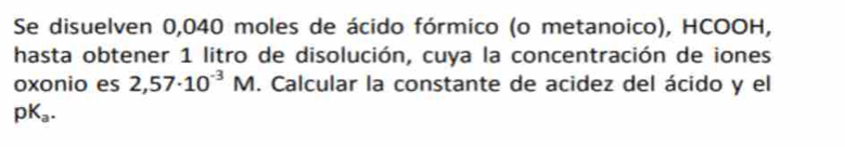 Se disuelven 0,040 moles de ácido fórmico (o metanoico), HCOOH, 
hasta obtener 1 litro de disolución, cuya la concentración de iones 
oxonio es 2,57· 10^(-3)M. Calcular la constante de acidez del ácido y el
pK_a.