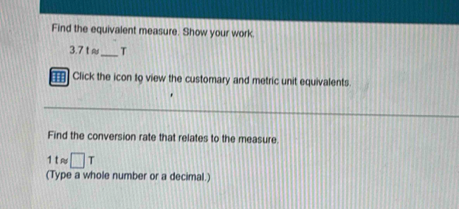 Find the equivalent measure. Show your work.
3.7 t ≈_  T
Click the icon to view the customary and metric unit equivalents. 
Find the conversion rate that relates to the measure. 
1 t≈ □ T
(Type a whole number or a decimal.)