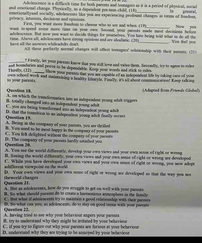 Adolescence is a difficult time for both parents and teenagers as it is a period of physical, social
and emotional change. Physically, as a dependent pre-teen child, (18)_ . In general,
emotionallyand socially, adolescents like you are experiencing profound changes in terms of freedom,
privacy, interests, decisions and opinions.
First, you want more freedom to choose who to see and when. (19)_  Now you
want to spend some more time on your own. Second, your parents made most decisions before
adolescence. But now you want to decide things for yourselves. You hate being told what to do all the
time. Above all, adolescents have strong opinions and are idealistic. (20)_ . You feel you
have all the answers whileadults don't.
All these perfectly normal changes will affect teenagers' relationship with their parents. (21)
_? Firstly, let your parents know that you still love and value them. Secondly, try to agree to rules
and boundaries and prove to be dependable. Keep your words and stick to rules.
Thirdly, (22)_ Show your parents that you are capable of an independent life by taking care of your
own school work and maintaining a healthy lifestyle. Finally, it's all about communication! Keep talking
to your parents.
Question 18. (Adapted from Friends Global)
A. on which the transformation into an independent young adult triggers
B. totally changed into an independent young adult
C. you are being transformed into an independent young adult
D. that the transition to an independent young adult finally occurs
Question 19.
A. Being in the company of your parents, you are thrilled
B. You used to be most happy in the company of your parents
C. You felt delighted without the company of your parents
D. The company of your parents hardly satisfied you
Question 20.
A. You see the world differently, develop your own views and your own sense of right or wrong
B. Seeing the world differently, your own views and your own sense of right or wrong are developed
C. While you have developed your own views and your own sense of right or wrong, you now adopt
adifferent viewpoint on the world
D. Your own views and your own sense of right or wrong are developed so that the way you see
theworld changes
Question 21.
A. But as adolescents, how do you struggle to get on well with your parents
B. So what should parents do to create a harmonious atmosphere in the family
C. But what if adolescents try to maintain a good relationship with their parents
D. So what can you, as adolescents, do to stay on good terms with your parents
Question 22.
A. having tried to see why your behaviour angers your parents
B. try to understand why they might be irritated by your behaviour
C. if you try to figure out why your parents are furious at your behaviour
D. understand why they are trying to be annoyed by your behaviour