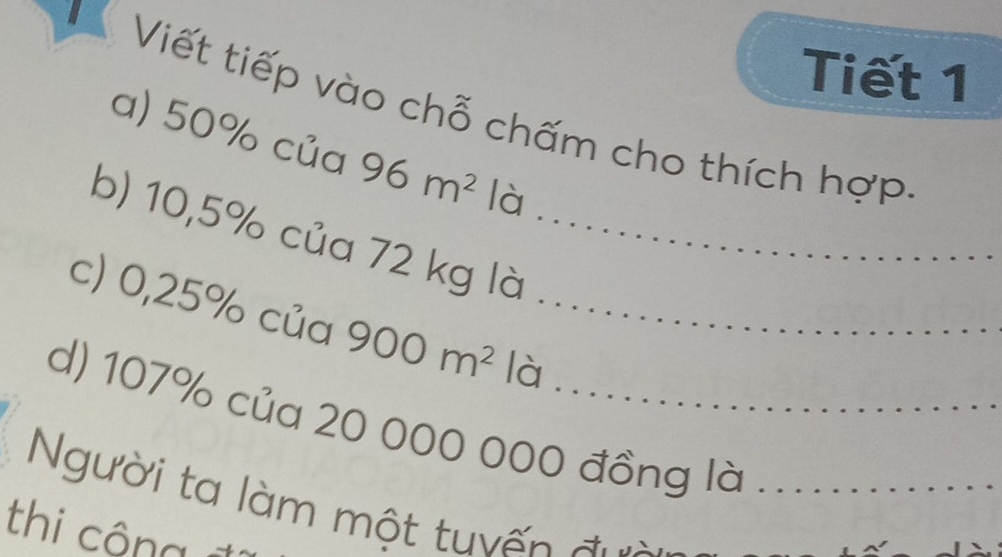 Tiết 1 
V Viết tiếp vào chỗ chấm cho thích hợp 
a) 50% của 96m^2 là 
b) 10,5% của 72 kg là_ 
c) 0,25% của 900m^2 là_ 
d) 107% của 20 000 000 đồng là 
Người ta làm một tuyến đưi_ 
thi công