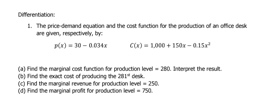 Differentiation: 
1. The price-demand equation and the cost function for the production of an office desk 
are given, respectively, by:
p(x)=30-0.034x C(x)=1,000+150x-0.15x^2
(a) Find the marginal cost function for production level =280. Interpret the result. 
(b) Find the exact cost of producing the 281^(st) desk. 
(c) Find the marginal revenue for production level =250. 
(d) Find the marginal profit for production level =750.