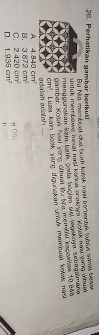 Perhatikan gambar berikut!
Bu Nia membuat dua buah kotak nasi berbentuk kubus sama besar
untuk membawa bekal nasi kedua anaknya. Kotak nasi yang dibuat
menggunakan kain batik pada bagian sĩsi tegaknya sebagaimana
gambar. Kotak ñasi yang dibuat Bu Nia memiliki kapasitas 10.648
cm^3 Luas kain batik yang digunakan untuk membuat kotak nasi 
adalah adalah ....
A. 4.840cm^2
B. 3.872cm^2
C. 2.420cm^2
D. 1.936cm^2 π OBS
n