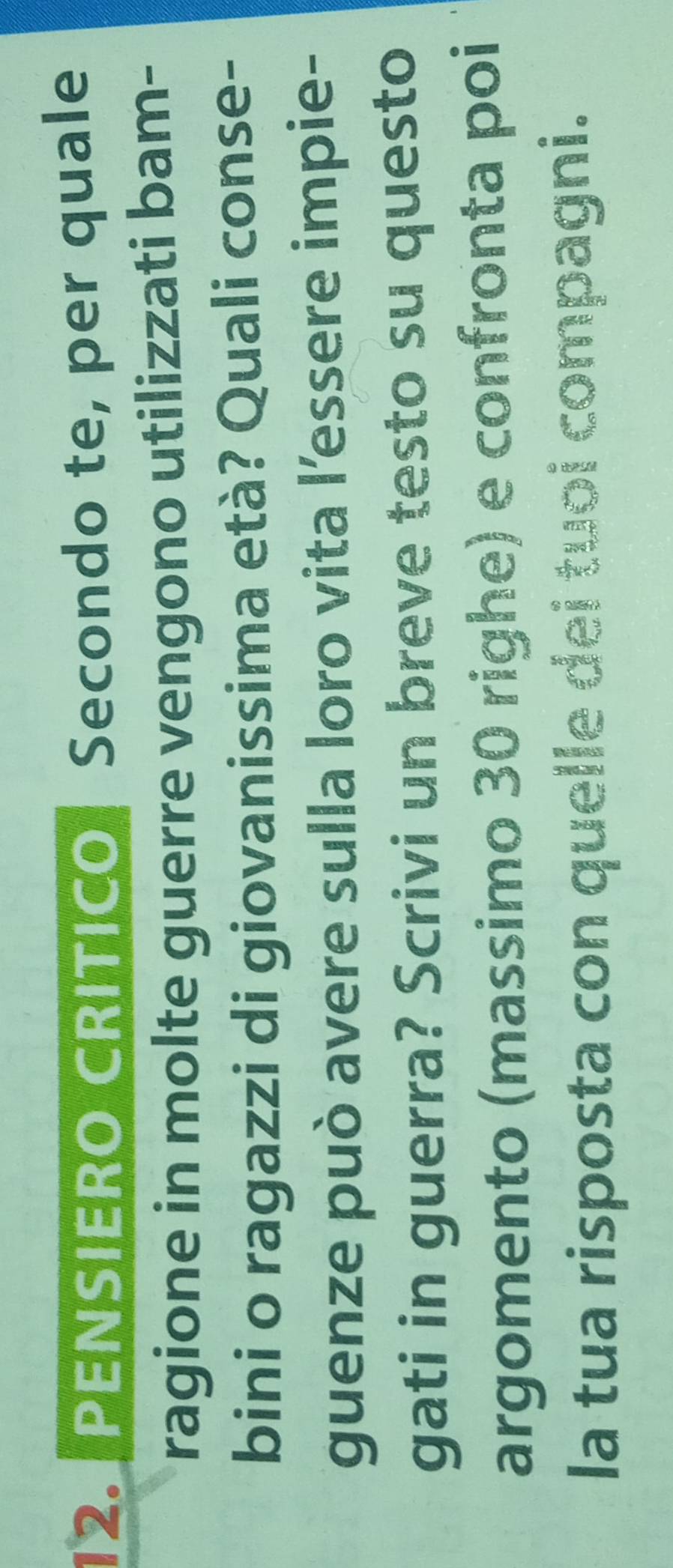 PENSIERO CRITICO Secondo te, per quale 
ragione in molte guerre vengono utilizzati bam- 
bini o ragazzi di giovanissima età? Quali conse- 
guenze può avere sulla loro vita l’essere impie- 
gati in guerra? Scrivi un breve testo su questo 
argomento (massimo 30 righe) e confronta poi 
la tua risposta con quelle dei tuoi compagni.