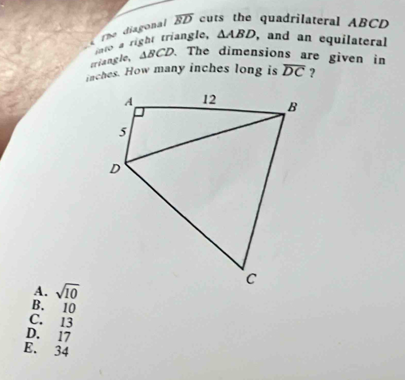 The diagonal overline BD cuts the quadrilateral ABCD
into a right triangle, △ ABD , and an equilateral
triangle, △ BCD. The dimensions are given in
inches. How many inches long is overline DC ?
A. sqrt(10)
B. 10
C. 13
D. 17
E. 34