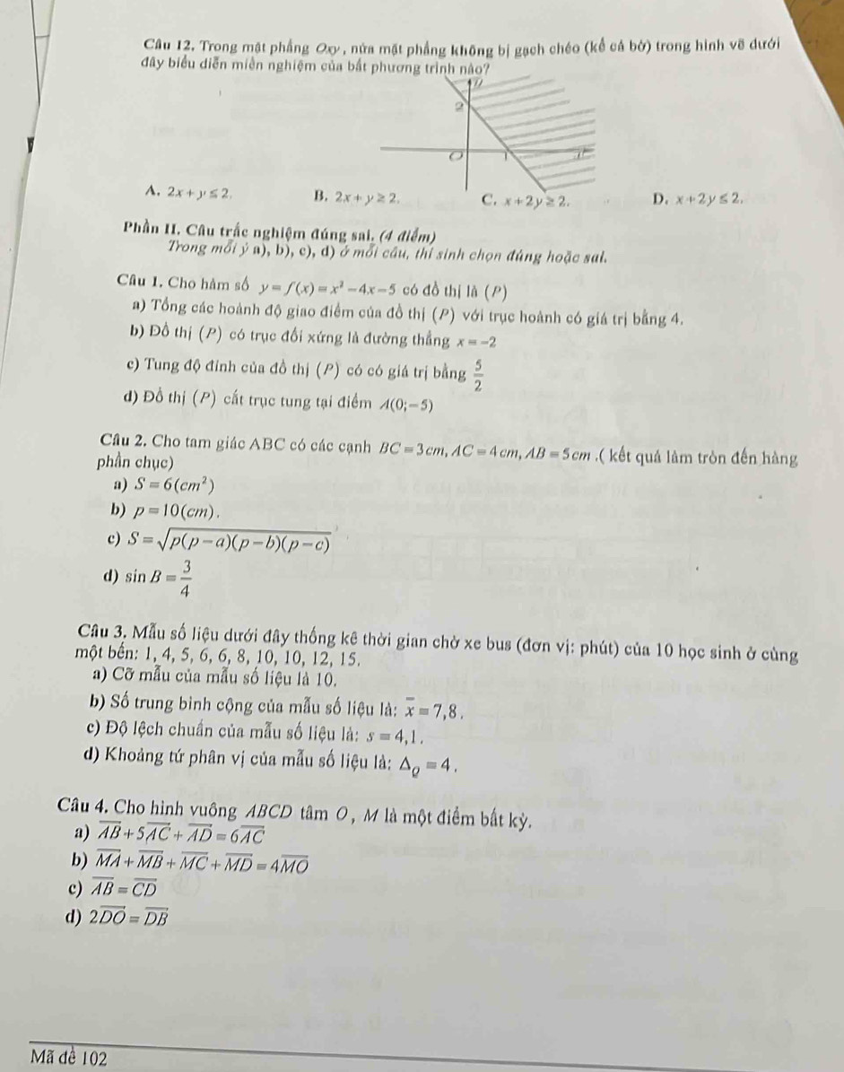 Trong mật phẳng Oxy, nửa mặt phẳng không bị gạch chéo (kể cá bờ) trong hình vẽ dưới
đây biểu diễn miền nghiệm của bắt phương trình nào?
A. 2x+y≤ 2, B. 2x+y≥ 2. x+2y≥ 2. D. x+2 ≤ 2,
Phần II. Câu trắc nghiệm đúng sai, (4 điểm)
Trong mỗi ý a), b), c), d) ở mỗi cầu, thí sinh chọn đúng hoặc sai.
Câu 1. Cho hàm số y=f(x)=x^2-4x-5 có đồ thị la(P)
a) Tổng các hoành độ giao điểm của đồ thị (P) với trục hoành có giá trị bằng 4.
b) Đồ thị (P) có trục đổi xứng là đường thẳng x=-2
c) Tung độ đỉnh của đồ thị (P) có có giá trị bằng  5/2 
d) Đồ thị (P) cất trục tung tại điểm A(0;-5)
Câu 2. Cho tam giác ABC có các cạnh BC=3cm,AC=4cm,AB=5cm.( kết quả làm tròn đến hàng
phần chục)
a) S=6(cm^2)
b) p=10(cm).
c) S=sqrt(p(p-a)(p-b)(p-c))
d) sin B= 3/4 
Câu 3. Mẫu số liệu dưới đây thống kê thời gian chờ xe bus (đơn vị: phút) của 10 học sinh ở cùng
một bến: 1, 4, 5, 6, 6, 8, 10, 10, 12, 15.
a) Cỡ mẫu của mẫu số liệu là 10.
b) Số trung bình cộng của mẫu số liệu là: overline x=7,8.
c) Độ lệch chuẩn của mẫu số liệu là: s=4,1,
d) Khoảng tứ phân vị của mẫu số liệu là: △ _Q=4.
Câu 4. Cho hình vuông ABCD tâm O , M là một điểm bất kỳ.
a) overline AB+5overline AC+overline AD=6overline AC
b) overline MA+overline MB+overline MC+overline MD=4overline MO
c) overline AB=overline CD
d) 2vector DO=vector DB
Mã đề 102