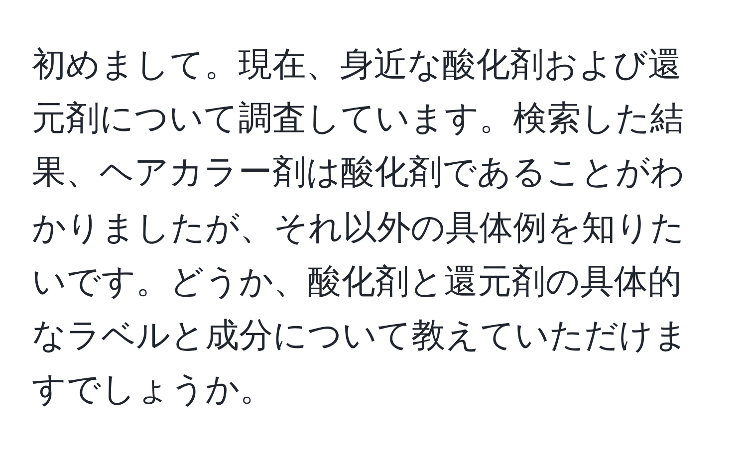 初めまして。現在、身近な酸化剤および還元剤について調査しています。検索した結果、ヘアカラー剤は酸化剤であることがわかりましたが、それ以外の具体例を知りたいです。どうか、酸化剤と還元剤の具体的なラベルと成分について教えていただけますでしょうか。