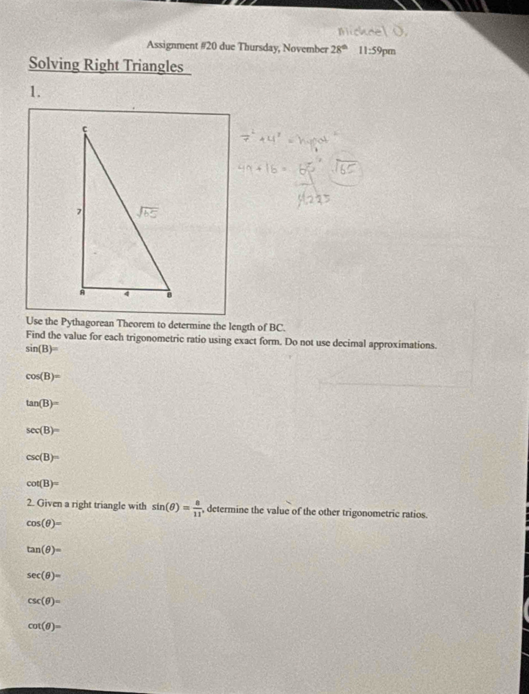 Assignment #20 due Thursday, November 28^(th) 11:59 pm
Solving Right Triangles
1.
Use the Pythagorean Theorem to determine the length of BC.
Find the value for each trigonometric ratio using exact form. Do not use decimal approximations.
sin (B)=
cos (B)=
tan (B)=
sec (B)=
csc (B)=
cot (B)=
2. Given a right triangle with sin (θ )= 8/11  , determine the value of the other trigonometric ratios.
cos (θ )=
tan (θ )=
sec (θ )=
csc (θ )=
cot (θ )=