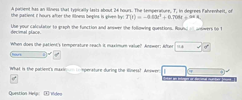 A patient has an illness that typically lasts about 24 hours. The temperature, T, in degrees Fahrenheit, of 
the patient t hours after the illness begins is given by: T(t)=-0.03t^2+0.708t+0.88. 
Use your calculator to graph the function and answer the following questions. Round all answers to 1
decimal place. 
When does the patient's temperature reach it maximum value? Answer: After 11.8 sigma^6
hours 。 sigma^6
What is the patient's maximum temperature during the illness? Answer: oF
sigma^6
Enter an integer or decimal number [more..] 
Question Help: Video