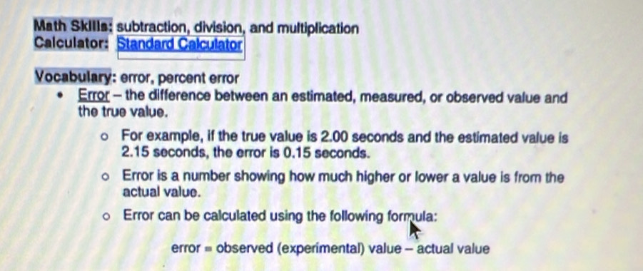 Math SkiIIs: subtraction, division, and multiplication 
Calculator: Standard Calculator 
Vocabulary: error, percent error 
Error - the difference between an estimated, measured, or observed value and 
the true value. 
For example, if the true value is 2.00 seconds and the estimated value is
2.15 seconds, the error is 0.15 seconds. 
Error is a number showing how much higher or lower a value is from the 
actual value. 
Error can be calculated using the following formula: 
error = observed (experimental) value - actual value