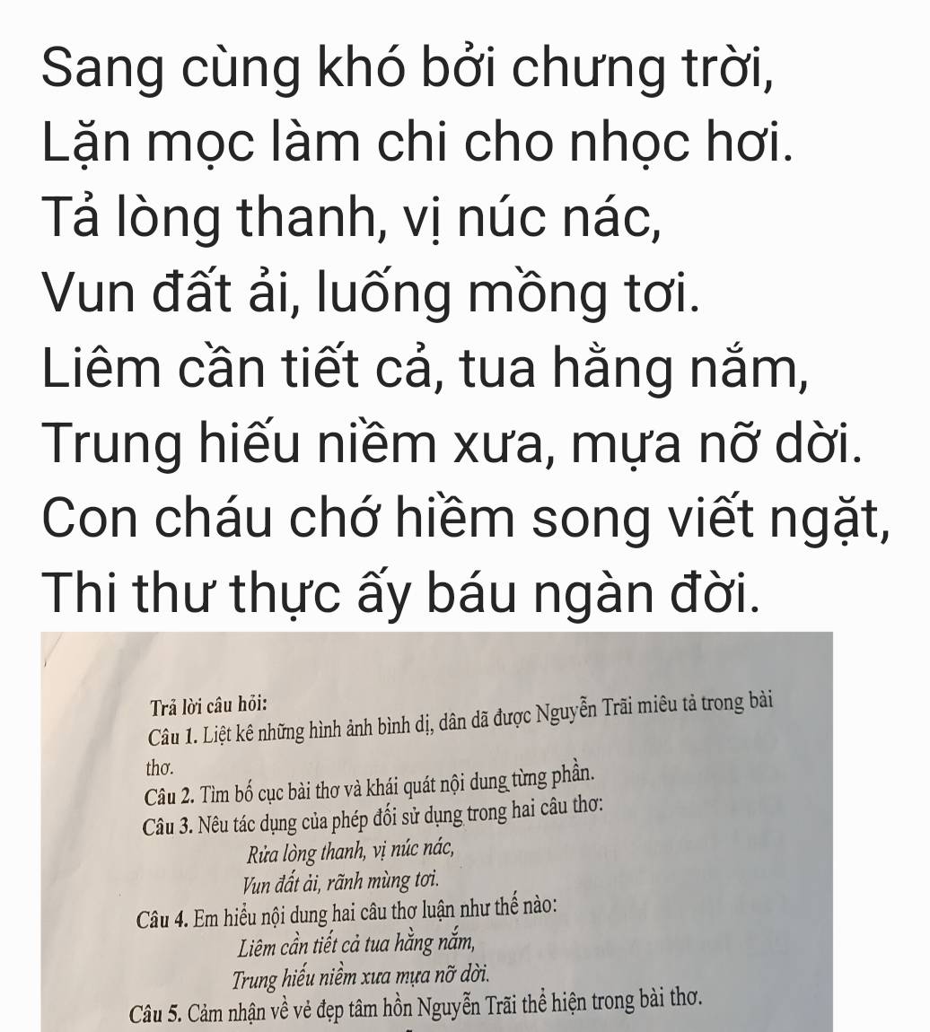 Sang cùng khó bởi chưng trời, 
Lặn mọc làm chi cho nhọc hơi. 
Tả lòng thanh, vị núc nác, 
Vun đất ải, luống mồng tơi. 
Liêm cần tiết cả, tua hằng nắm, 
Trung hiếu niềm xưa, mựa nỡ dời. 
Con cháu chớ hiềm song viết ngặt, 
Thi thư thực ấy báu ngàn đời. 
Trả lời câu hỏi: 
Câu 1. Liệt kê những hình ảnh bình dị, dân dã được Nguyễn Trãi miêu tả trong bài 
thơ. 
Câu 2. Tìm bố cục bài thơ và khái quát nội dung từng phần. 
Câu 3. Nêu tác dụng của phép đối sử dụng trong hai câu thơ: 
Rửa lòng thanh, vị núc nác, 
Vun đất ải, rãnh mùng tơi. 
Câu 4. Em hiểu nội dung hai câu thơ luận như thế nào: 
Liêm cần tiết cả tua hằng nắm, 
Trung hiểu niềm xưa mựa nỡ dời. 
Câu 5. Cảm nhận về vẻ đẹp tâm hồn Nguyễn Trãi thể hiện trong bài thơ.