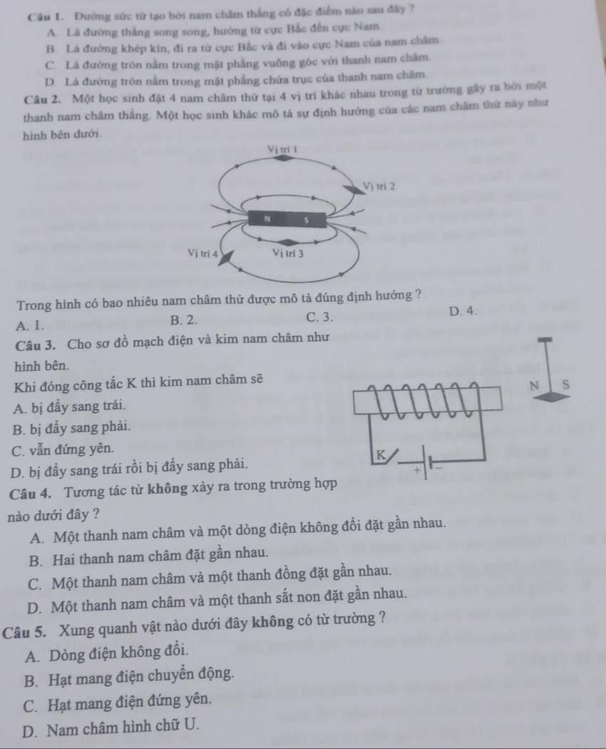 Đường sức từ tạo bởi nam châm thẳng có đặc điểm nào sau đây ?
A. Là đường thắng song song, hướng từ cực Bắc đến cực Nam
B. Là đường khép kín, đi ra từ cực Bắc và đi vào cực Nam của nam châm.
C. Là đường tròn nằm trong mặt phẳng vuống gốc với thanh nam châm
D. Là đường tròn nằm trong mặt phẳng chứa trục của thanh nam châm
Câu 2. Một học sinh đặt 4 nam châm thứ tại 4 vị trí khác nhau trong từ trường gây ra bởi một
thanh nam châm thẳng. Một học sinh khác mô tả sự định hướng của các nam châm thứ này như
hình bên dưới.
Trong hình có bao nhiêu nam châm thử được mô tả đúng định hướng ?
A. 1. B. 2. C. 3. D. 4.
Câu 3. Cho sơ đồ mạch điện và kim nam châm như
hình bên.
Khi đóng công tắc K thì kim nam châm sẽ
N S
A. bị đẩy sang trái.
B. bị đầy sang phải.
C. vẫn đứng yên.
K
D. bị đầy sang trái rồi bị đẩy sang phải.
+
Câu 4. Tương tác từ không xảy ra trong trường hợp
nào dưới đây ?
A. Một thanh nam châm và một dòng điện không đổi đặt gần nhau.
B. Hai thanh nam châm đặt gần nhau.
C. Một thanh nam châm và một thanh đồng đặt gần nhau.
D. Một thanh nam châm và một thanh sắt non đặt gần nhau.
Câu 5. Xung quanh vật nào dưới đây không có từ trường ?
A. Dòng điện không đổi.
B. Hạt mang điện chuyển động.
C. Hạt mang điện đứng yên.
D. Nam châm hình chữ U.