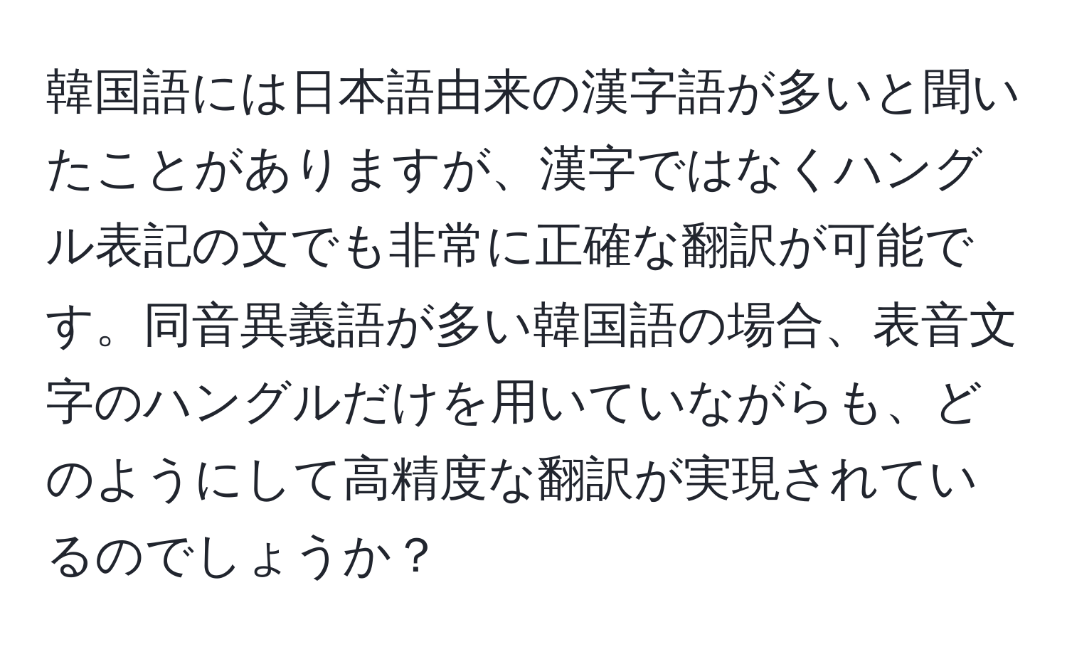 韓国語には日本語由来の漢字語が多いと聞いたことがありますが、漢字ではなくハングル表記の文でも非常に正確な翻訳が可能です。同音異義語が多い韓国語の場合、表音文字のハングルだけを用いていながらも、どのようにして高精度な翻訳が実現されているのでしょうか？