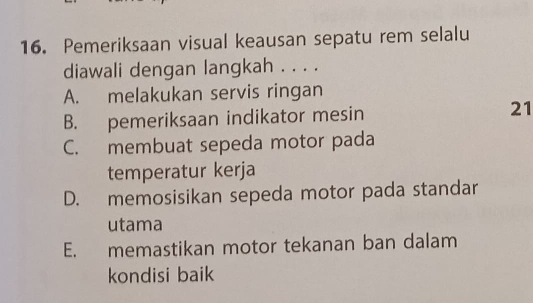 Pemeriksaan visual keausan sepatu rem selalu
diawali dengan langkah . . . .
A. melakukan servis ringan
B. pemeriksaan indikator mesin 21
C. membuat sepeda motor pada
temperatur kerja
D. memosisikan sepeda motor pada standar
utama
E. memastikan motor tekanan ban dalam
kondisi baik